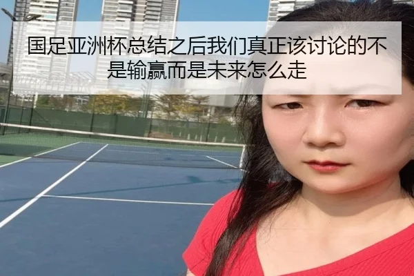 国足亚洲杯总结之后我们真正该讨论的不是输赢而是未来怎么走
